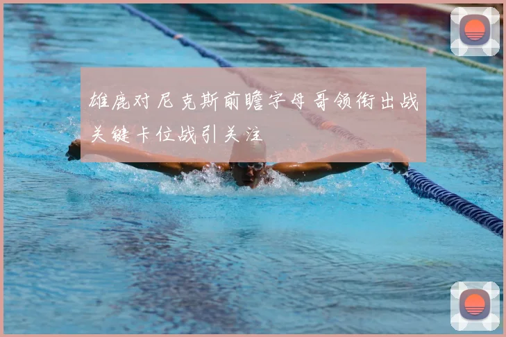 雄鹿对尼克斯前瞻字母哥领衔出战关键卡位战引关注