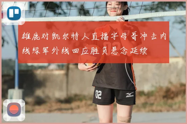 雄鹿对凯尔特人直播字母哥冲击内线绿军外线回应胜负悬念延续