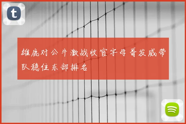 雄鹿对公牛激战收官字母哥发威带队稳住东部排名