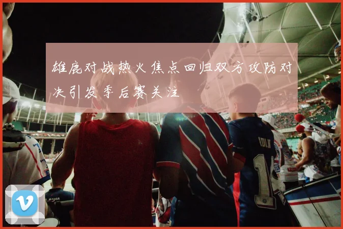雄鹿对战热火焦点回归双方攻防对决引发季后赛关注