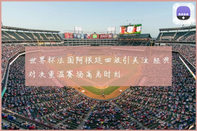 世界杯法国阿根廷回放引关注 经典对决重温赛场高光时刻
