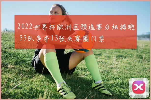 2022世界杯欧洲区预选赛分组揭晓 55队争夺13张决赛圈门票