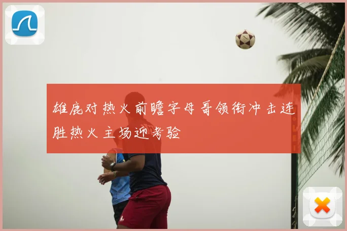 雄鹿对热火前瞻字母哥领衔冲击连胜热火主场迎考验