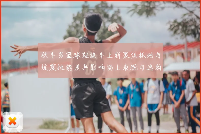 秋季男篮球鞋换季上新聚焦抓地与缓震性能差异影响场上表现与选购要点
