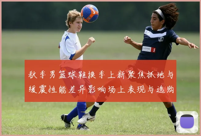 秋季男篮球鞋换季上新聚焦抓地与缓震性能差异影响场上表现与选购要点