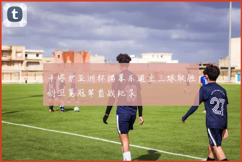 卡塔尔亚洲杯揭幕东道主三球取胜创卫冕冠军首战纪录