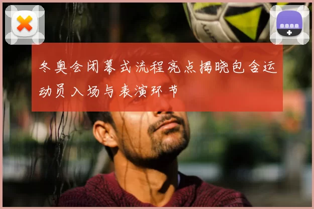 冬奥会闭幕式流程亮点揭晓包含运动员入场与表演环节