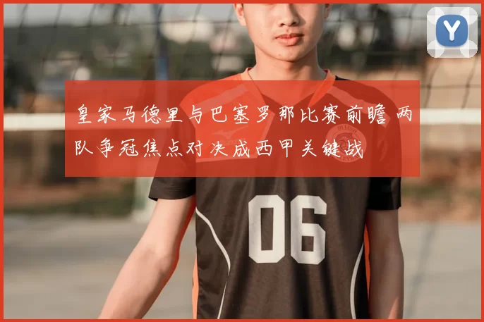 皇家马德里与巴塞罗那比赛前瞻 两队争冠焦点对决成西甲关键战