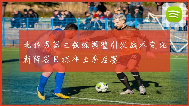 北控男篮主教练调整引发战术变化新阵容目标冲击季后赛