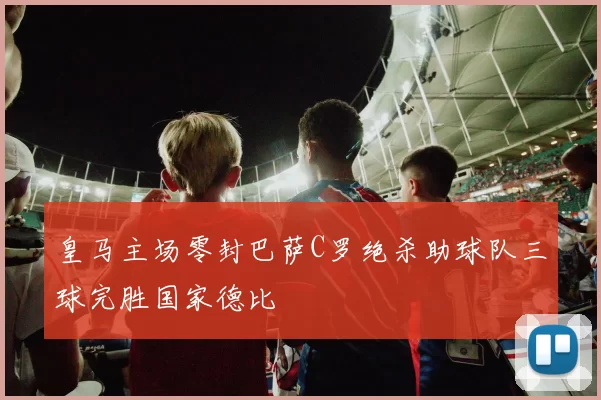 皇马主场零封巴萨C罗绝杀助球队三球完胜国家德比