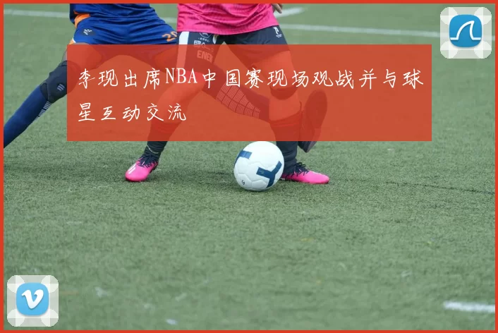 李现出席NBA中国赛现场观战并与球星互动交流