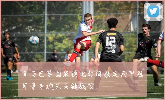 皇马巴萨国家德比时间敲定西甲冠军争夺迎来关键战役