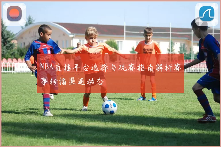 NBA直播平台选择与观赛指南解析赛事转播渠道动态