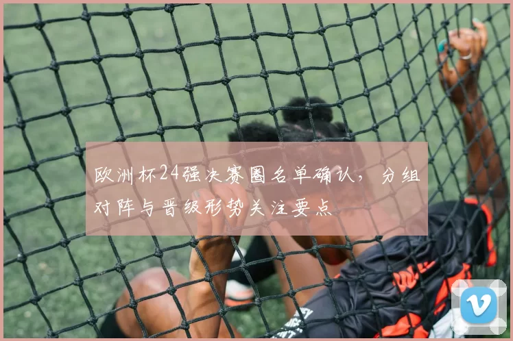 欧洲杯24强决赛圈名单确认，分组对阵与晋级形势关注要点
