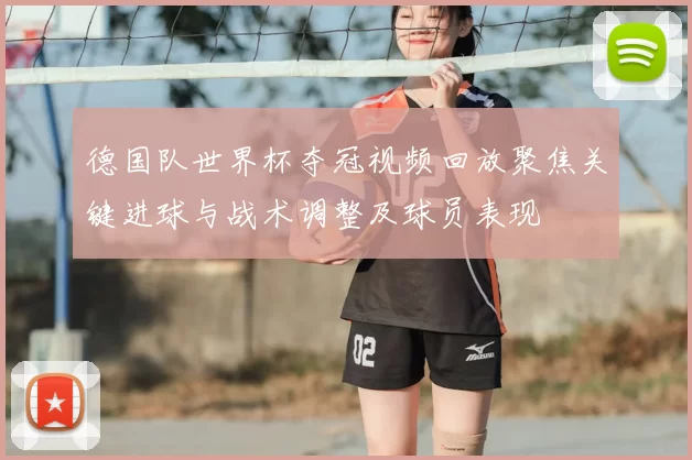德国队世界杯夺冠视频回放聚焦关键进球与战术调整及球员表现