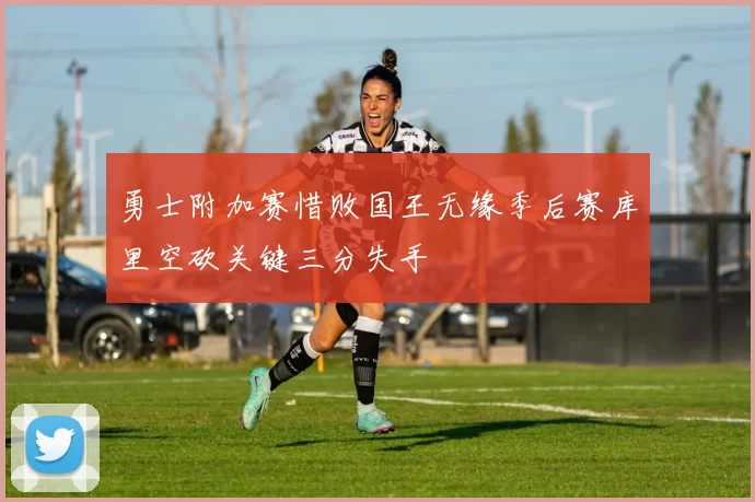 勇士附加赛惜败国王无缘季后赛库里空砍关键三分失手