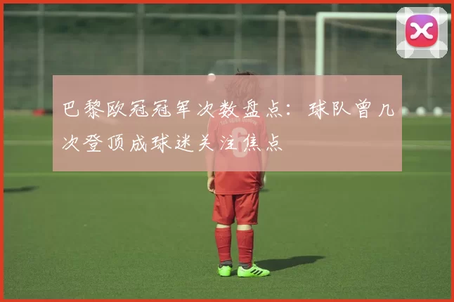 巴黎欧冠冠军次数盘点：球队曾几次登顶成球迷关注焦点