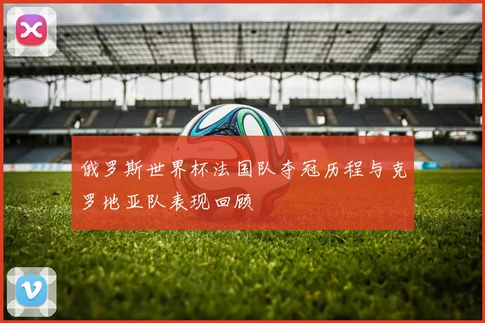 俄罗斯世界杯法国队夺冠历程与克罗地亚队表现回顾