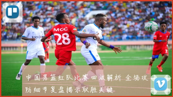 中国男篮红队比赛回放解析 全场攻防细节复盘揭示取胜关键