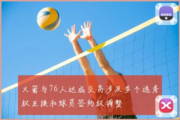 火箭与76人达成交易涉及多个选秀权互换和球员签约权调整