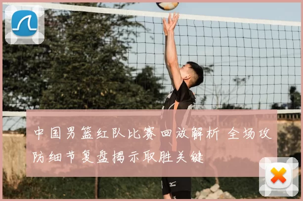 中国男篮红队比赛回放解析 全场攻防细节复盘揭示取胜关键