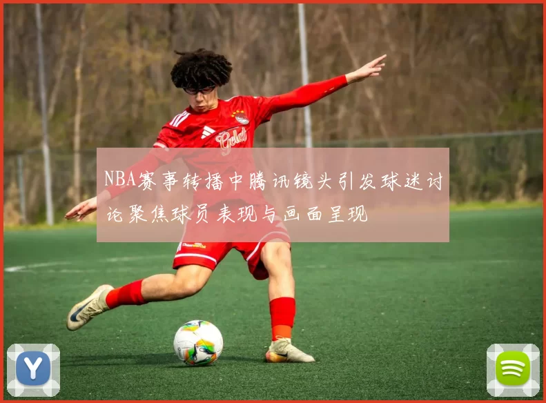 NBA赛事转播中腾讯镜头引发球迷讨论聚焦球员表现与画面呈现