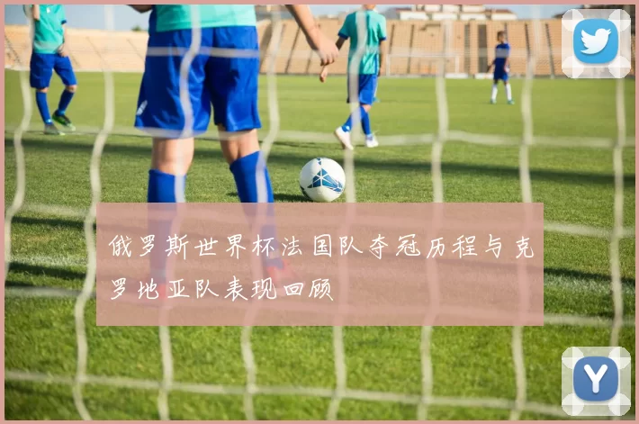 俄罗斯世界杯法国队夺冠历程与克罗地亚队表现回顾