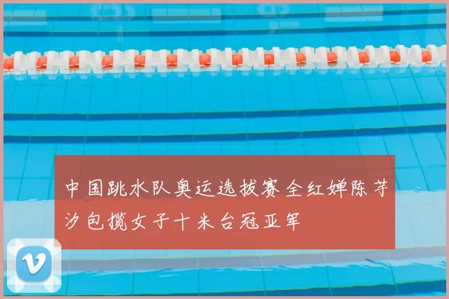 中国跳水队奥运选拔赛全红婵陈芋汐包揽女子十米台冠亚军