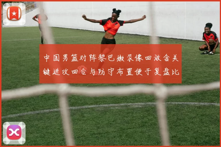 中国男篮对阵黎巴嫩录像回放含关键进攻回合与防守布置便于复盘比赛