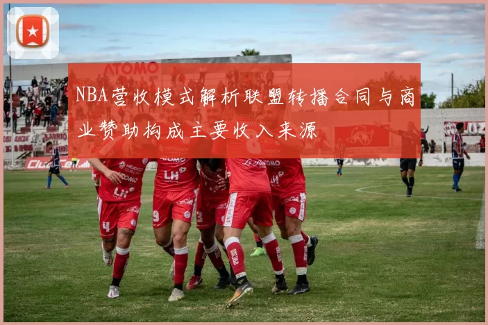 NBA营收模式解析联盟转播合同与商业赞助构成主要收入来源