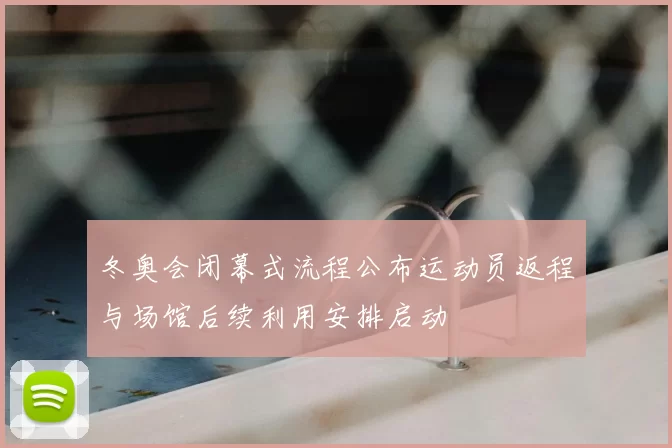 冬奥会闭幕式流程公布运动员返程与场馆后续利用安排启动