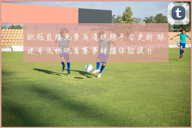 欧冠直播免费高清视频平台更新 球迷可流畅观看赛事转播体验提升