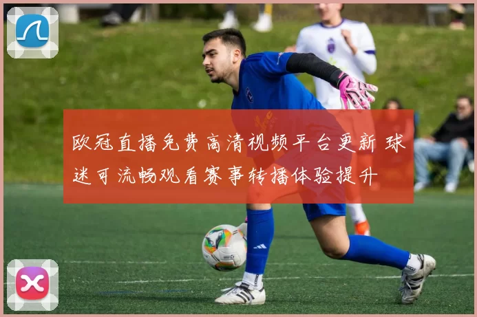 欧冠直播免费高清视频平台更新 球迷可流畅观看赛事转播体验提升