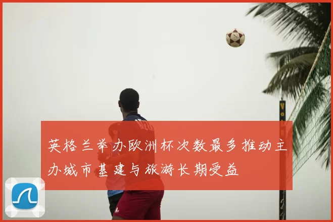 英格兰举办欧洲杯次数最多推动主办城市基建与旅游长期受益