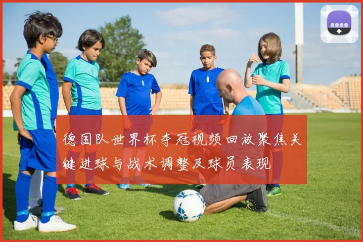 德国队世界杯夺冠视频回放聚焦关键进球与战术调整及球员表现