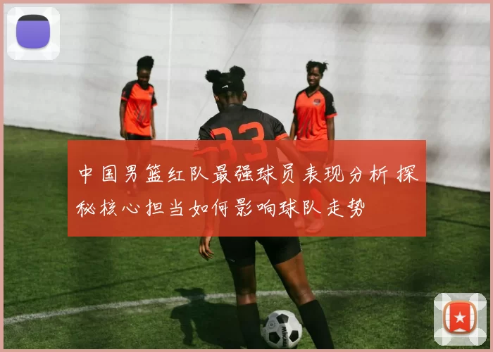 中国男篮红队最强球员表现分析 探秘核心担当如何影响球队走势