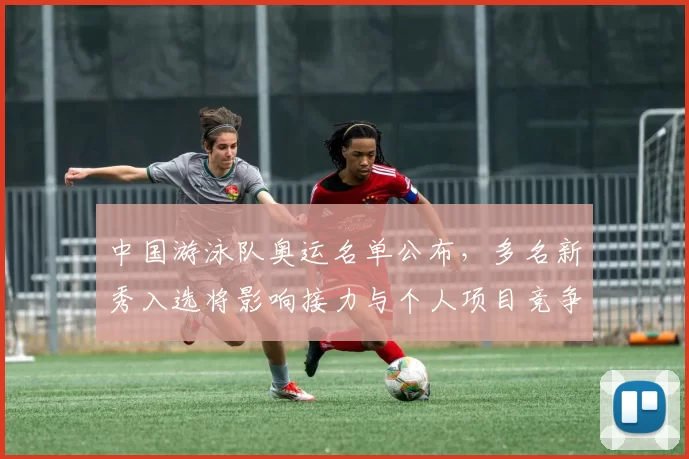 中国游泳队奥运名单公布，多名新秀入选将影响接力与个人项目竞争