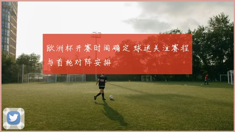 欧洲杯开赛时间确定 球迷关注赛程与首轮对阵安排