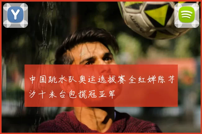 中国跳水队奥运选拔赛全红婵陈芋汐十米台包揽冠亚军