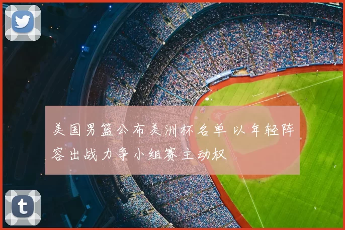 美国男篮公布美洲杯名单 以年轻阵容出战力争小组赛主动权