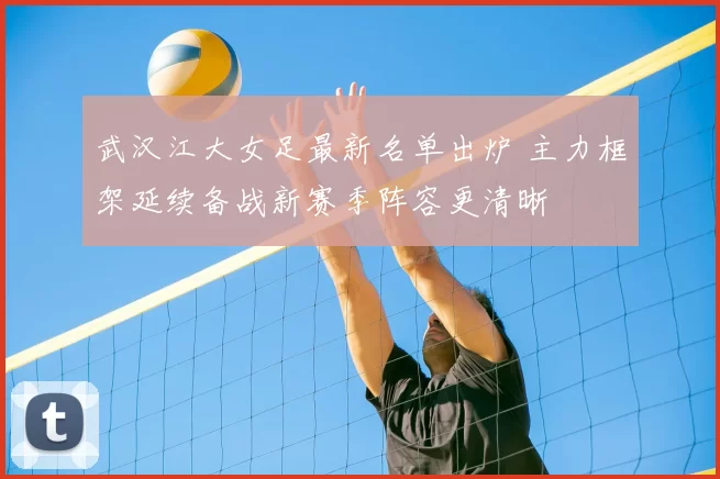 武汉江大女足最新名单出炉 主力框架延续备战新赛季阵容更清晰