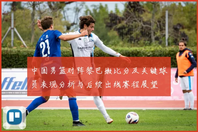 中国男篮对阵黎巴嫩比分及关键球员表现分析与后续出线赛程展望