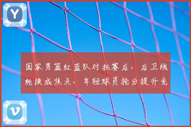 国家男篮红蓝队对抗赛后，后卫线轮换成焦点，年轻球员抢分提升竞争力