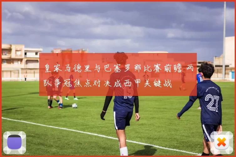 皇家马德里与巴塞罗那比赛前瞻 两队争冠焦点对决成西甲关键战