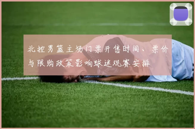 北控男篮主场门票开售时间、票价与限购政策影响球迷观赛安排