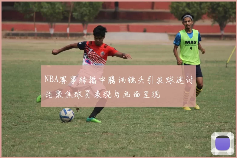 NBA赛事转播中腾讯镜头引发球迷讨论聚焦球员表现与画面呈现